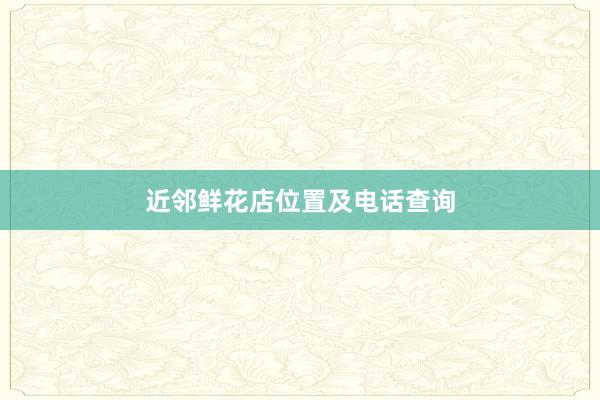近邻鲜花店位置及电话查询