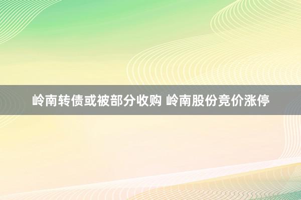 岭南转债或被部分收购 岭南股份竞价涨停
